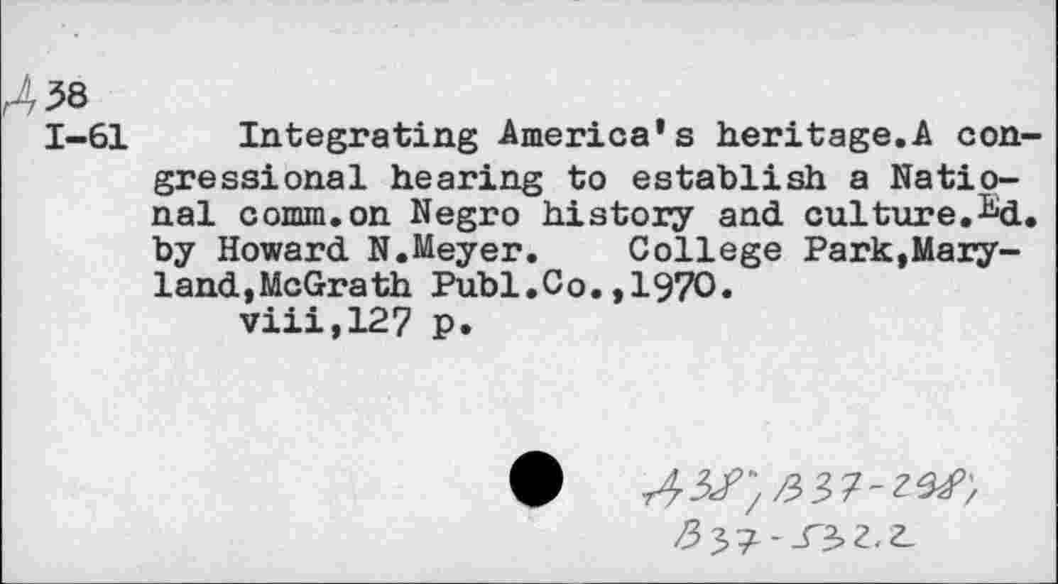 ﻿38
1-61 Integrating America’s heritage.A congressional hearing to establish a National comm.on Negro history and culture.^d. by Howard N.Meyer. College Park,Maryland,McGrath Publ.Co.,1970.
viii,12? p.
fry]--S^Z.Z-